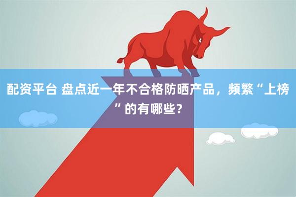 配资平台 盘点近一年不合格防晒产品，频繁“上榜”的有哪些？