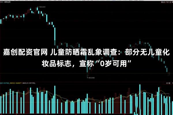 嘉创配资官网 儿童防晒霜乱象调查：部分无儿童化妆品标志，宣称“0岁可用”
