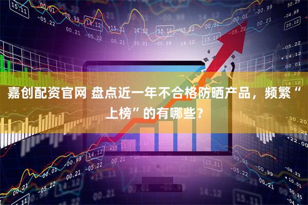 嘉创配资官网 盘点近一年不合格防晒产品，频繁“上榜”的有哪些？