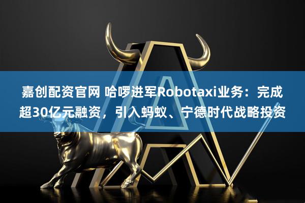 嘉创配资官网 哈啰进军Robotaxi业务：完成超30亿元融资，引入蚂蚁、宁德时代战略投资