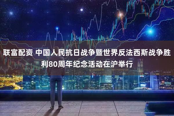 联富配资 中国人民抗日战争暨世界反法西斯战争胜利80周年纪念活动在沪举行
