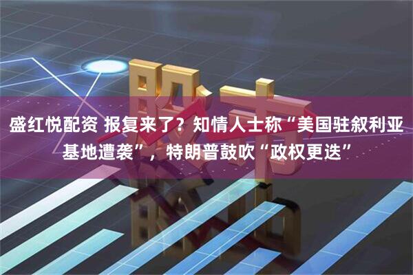 盛红悦配资 报复来了？知情人士称“美国驻叙利亚基地遭袭”，特朗普鼓吹“政权更迭”