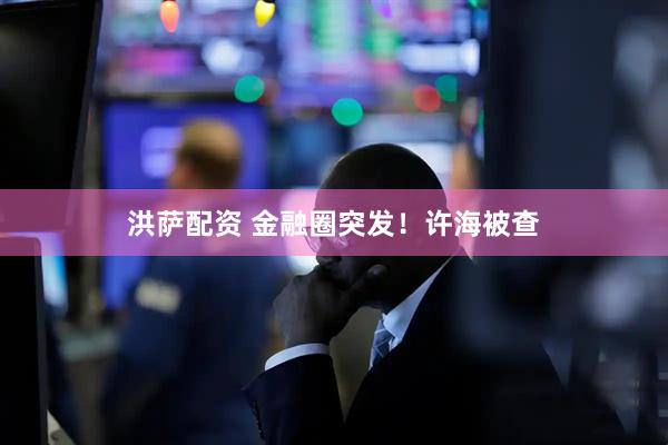 洪萨配资 金融圈突发！许海被查