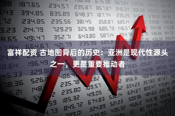 富祥配资 古地图背后的历史：亚洲是现代性源头之一，更是重要推动者