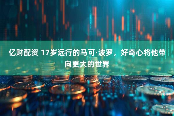 亿财配资 17岁远行的马可·波罗，好奇心将他带向更大的世界