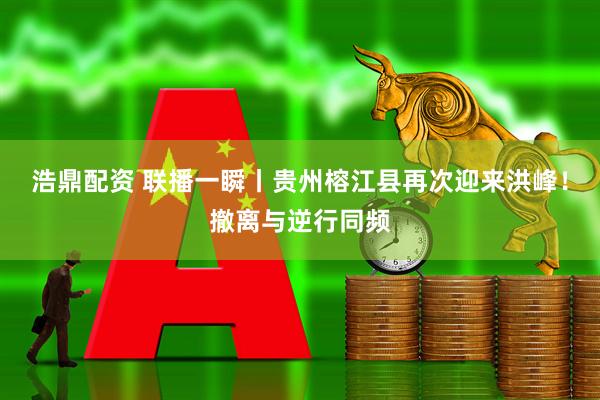 浩鼎配资 联播一瞬丨贵州榕江县再次迎来洪峰！撤离与逆行同频