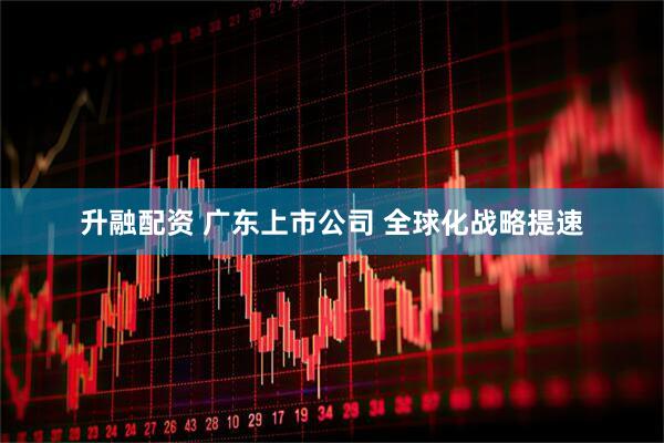 升融配资 广东上市公司 全球化战略提速