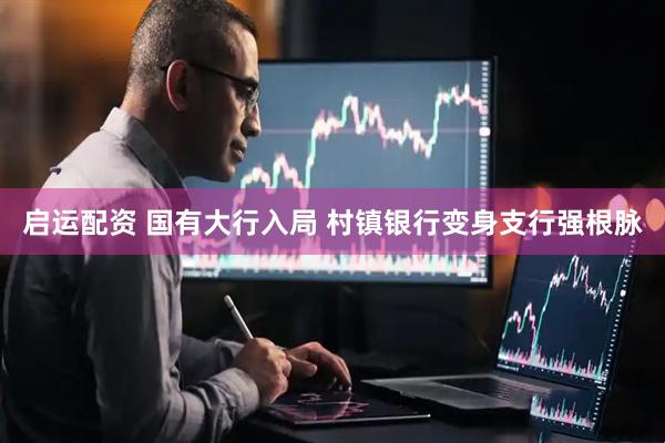 启运配资 国有大行入局 村镇银行变身支行强根脉