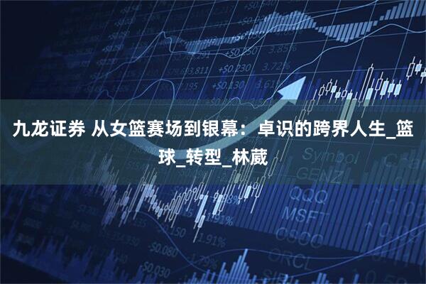 九龙证券 从女篮赛场到银幕：卓识的跨界人生_篮球_转型_林葳