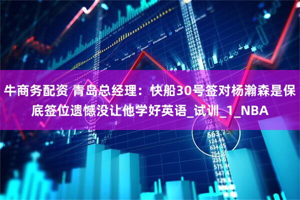牛商务配资 青岛总经理：快船30号签对杨瀚森是保底签位遗憾没让他学好英语_试训_1_NBA