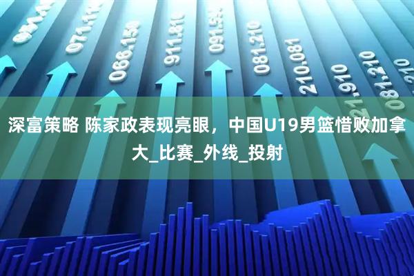 深富策略 陈家政表现亮眼，中国U19男篮惜败加拿大_比赛_外线_投射