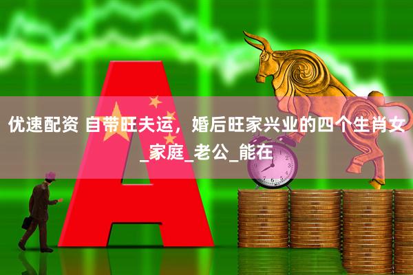 优速配资 自带旺夫运，婚后旺家兴业的四个生肖女_家庭_老公_能在