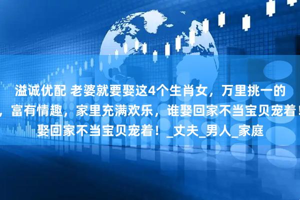 溢诚优配 老婆就要娶这4个生肖女，万里挑一的好女人，勤俭持家，富有情趣，家里充满欢乐，谁娶回家不当宝贝宠着！_丈夫_男人_家庭