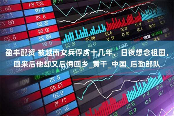 盈丰配资 被越南女兵俘虏十几年，日夜想念祖国，回来后他却又后悔回乡_黄干_中国_后勤部队