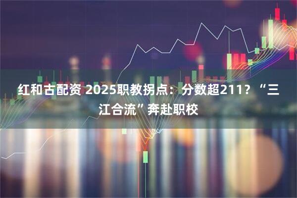 红和古配资 2025职教拐点：分数超211？“三江合流”奔赴职校