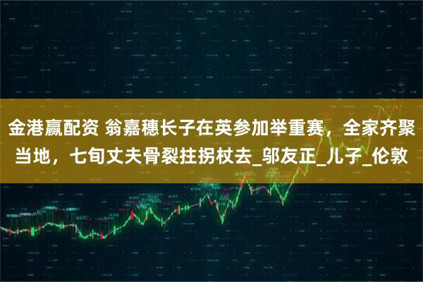 金港赢配资 翁嘉穗长子在英参加举重赛，全家齐聚当地，七旬丈夫骨裂拄拐杖去_邬友正_儿子_伦敦