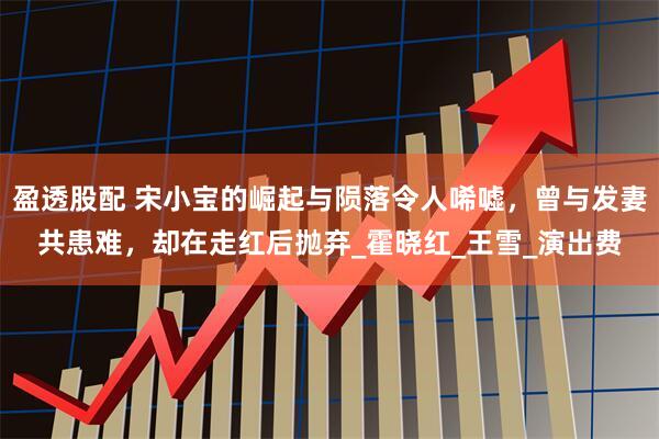 盈透股配 宋小宝的崛起与陨落令人唏嘘，曾与发妻共患难，却在走红后抛弃_霍晓红_王雪_演出费