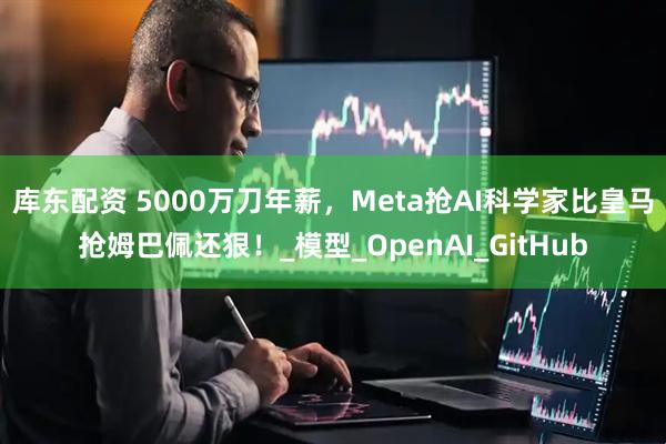 库东配资 5000万刀年薪，Meta抢AI科学家比皇马抢姆巴佩还狠！_模型_OpenAI_GitHub