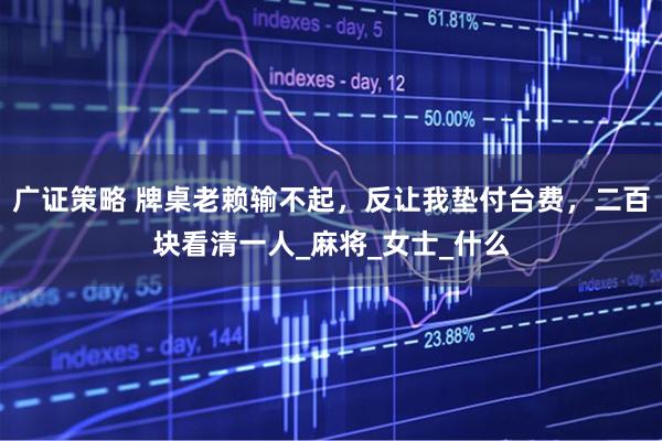 广证策略 牌桌老赖输不起，反让我垫付台费，二百块看清一人_麻将_女士_什么