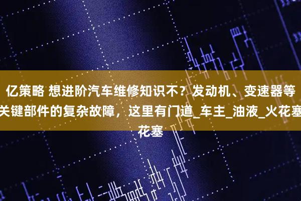 亿策略 想进阶汽车维修知识不？发动机、变速器等关键部件的复杂故障，这里有门道_车主_油液_火花塞