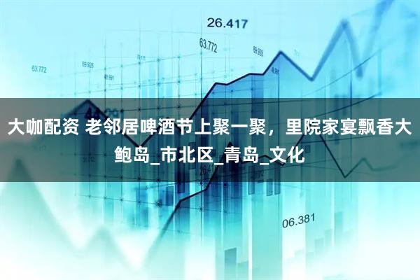 大咖配资 老邻居啤酒节上聚一聚，里院家宴飘香大鲍岛_市北区_青岛_文化