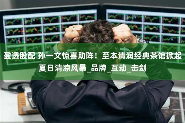 盈透股配 孙一文惊喜助阵！至本清润经典茶馆掀起夏日清凉风暴_品牌_互动_击剑