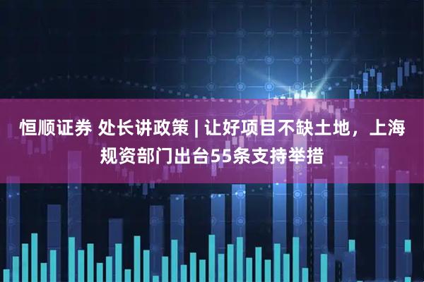 恒顺证券 处长讲政策 | 让好项目不缺土地，上海规资部门出台55条支持举措
