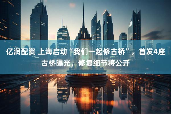 亿润配资 上海启动“我们一起修古桥”，首发4座古桥曝光，修复细节将公开