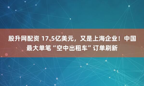 股升网配资 17.5亿美元，又是上海企业！中国最大单笔“空中出租车”订单刷新