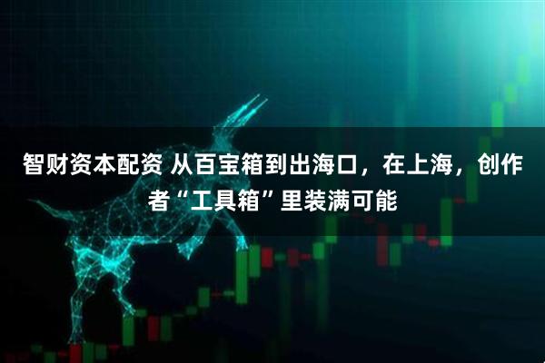 智财资本配资 从百宝箱到出海口，在上海，创作者“工具箱”里装满可能