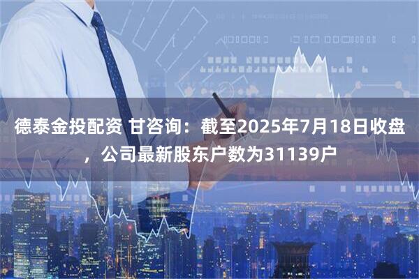 德泰金投配资 甘咨询：截至2025年7月18日收盘，公司最新股东户数为31139户
