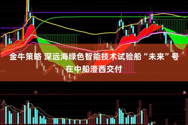 金牛策略 深远海绿色智能技术试验船“未来”号在中船澄西交付