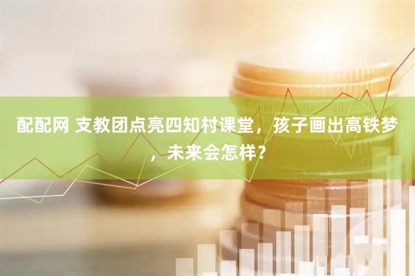 配配网 支教团点亮四知村课堂，孩子画出高铁梦，未来会怎样？