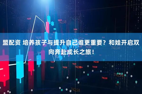 盟配资 培养孩子与提升自己谁更重要？和娃开启双向奔赴成长之旅！