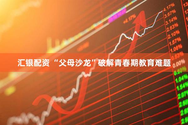 汇银配资 “父母沙龙”破解青春期教育难题