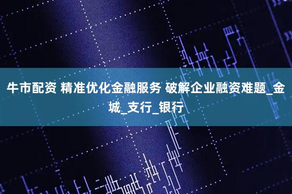 牛市配资 精准优化金融服务 破解企业融资难题_金城_支行_银行