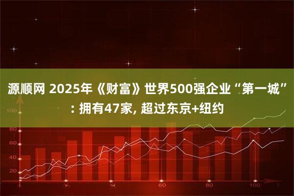 源顺网 2025年《财富》世界500强企业“第一城”: 拥有47家, 超过东京+纽约