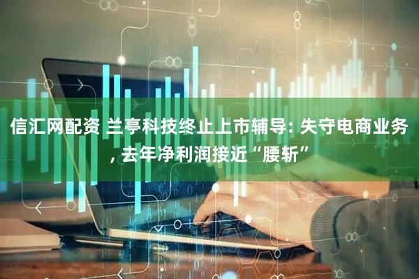 信汇网配资 兰亭科技终止上市辅导: 失守电商业务, 去年净利润接近“腰斩”