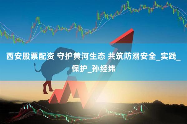 西安股票配资 守护黄河生态 共筑防溺安全_实践_保护_孙经纬