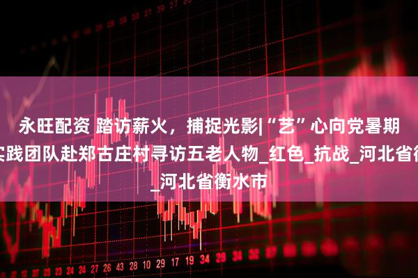 永旺配资 踏访薪火，捕捉光影|“艺”心向党暑期社会实践团队赴郑古庄村寻访五老人物_红色_抗战_河北省衡水市