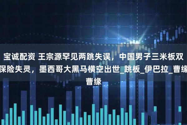 宝诚配资 王宗源罕见两跳失误，中国男子三米板双保险失灵，墨西哥大黑马横空出世_跳板_伊巴拉_曹缘