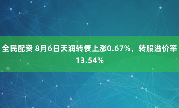 全民配资 8月6日天润转债上涨0.67%，转股溢价率13.54%
