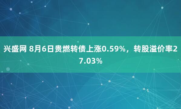 兴盛网 8月6日贵燃转债上涨0.59%，转股溢价率27.03%