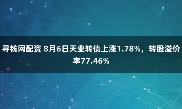 寻钱网配资 8月6日天业转债上涨1.78%，转股溢价率77.46%
