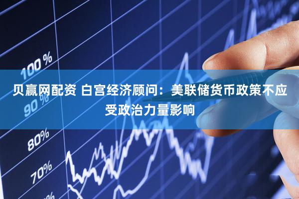 贝赢网配资 白宫经济顾问：美联储货币政策不应受政治力量影响