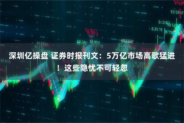 深圳亿操盘 证券时报刊文：5万亿市场高歌猛进！这些隐忧不可轻忽