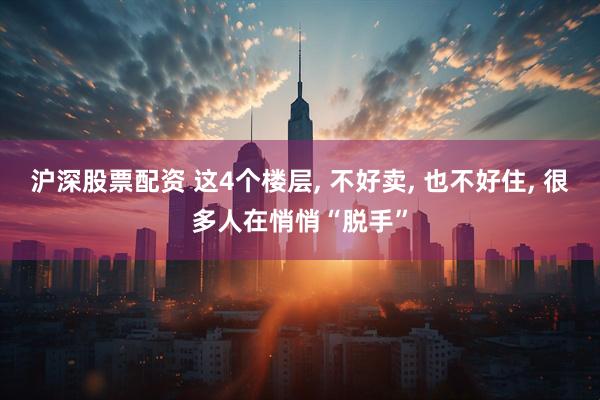 沪深股票配资 这4个楼层, 不好卖, 也不好住, 很多人在悄悄“脱手”