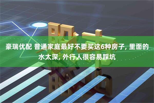 豪瑞优配 普通家庭最好不要买这6种房子, 里面的水太深, 外行人很容易踩坑