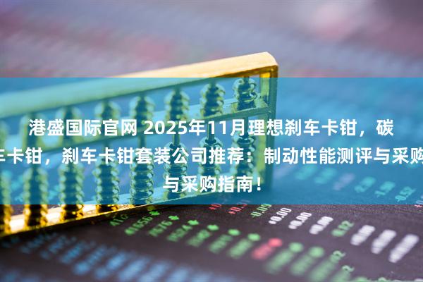 港盛国际官网 2025年11月理想刹车卡钳，碳陶刹车卡钳，刹车卡钳套装公司推荐：制动性能测评与采购指南！