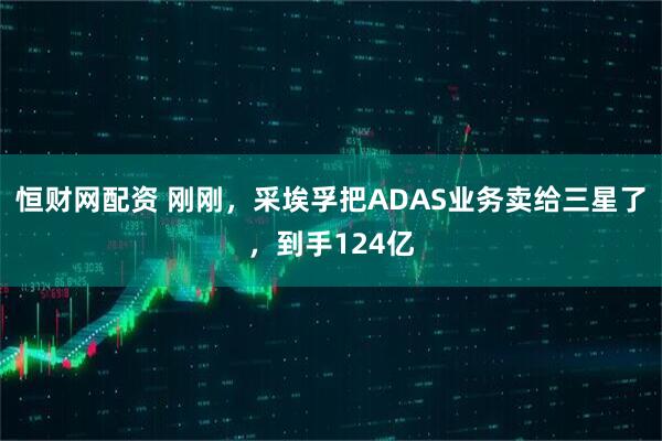 恒财网配资 刚刚，采埃孚把ADAS业务卖给三星了，到手124亿